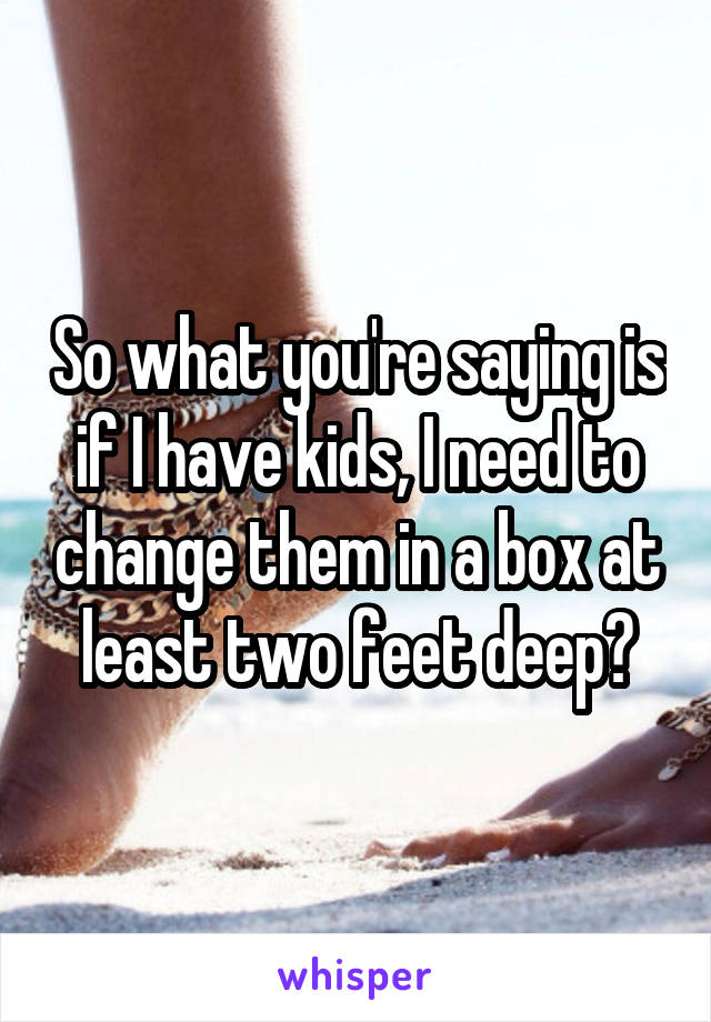 So what you're saying is if I have kids, I need to change them in a box at least two feet deep?