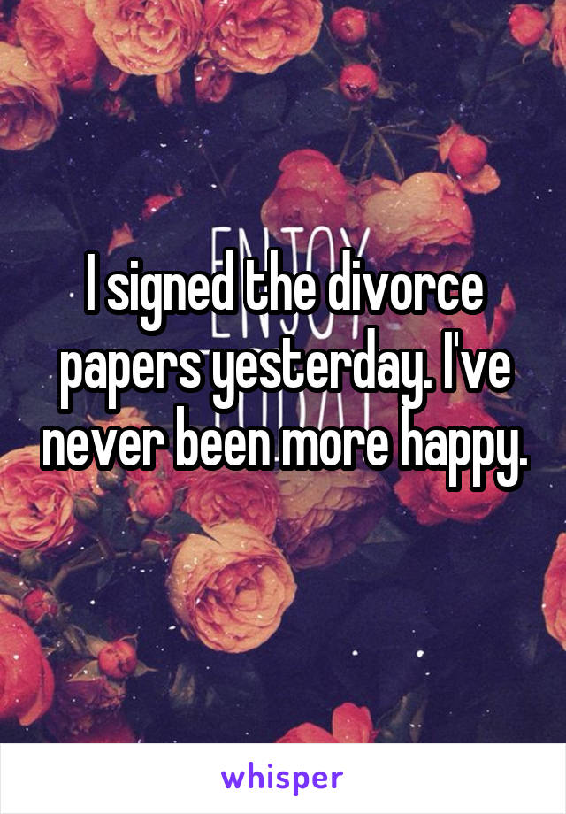 I signed the divorce papers yesterday. I've never been more happy. 