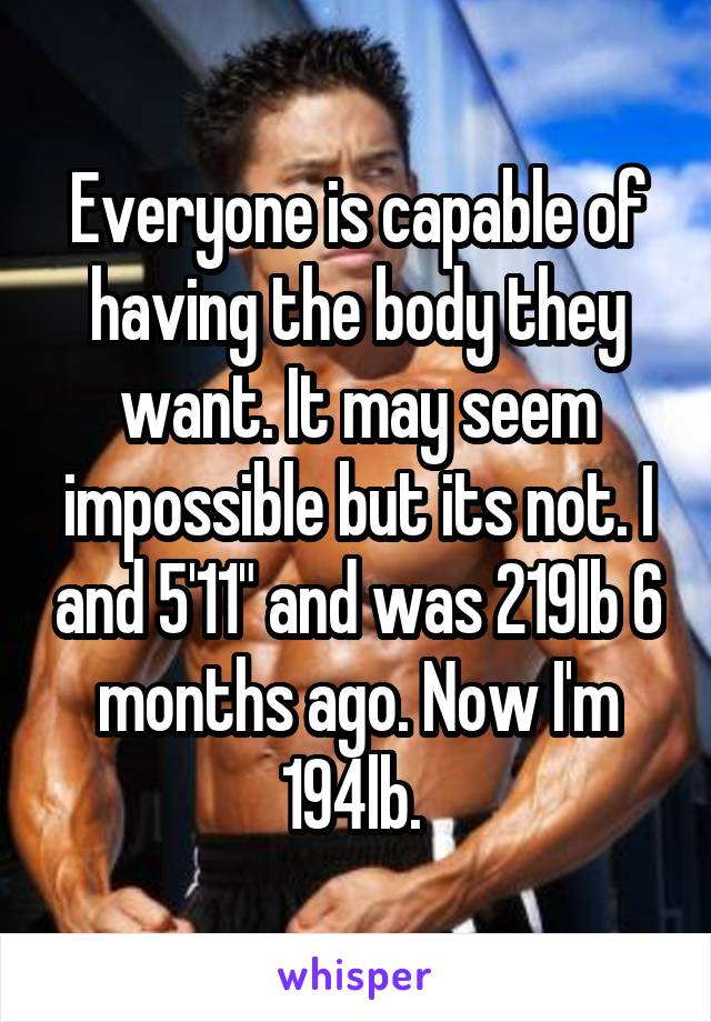 Everyone is capable of having the body they want. It may seem impossible but its not. I and 5'11" and was 219lb 6 months ago. Now I'm 194lb. 