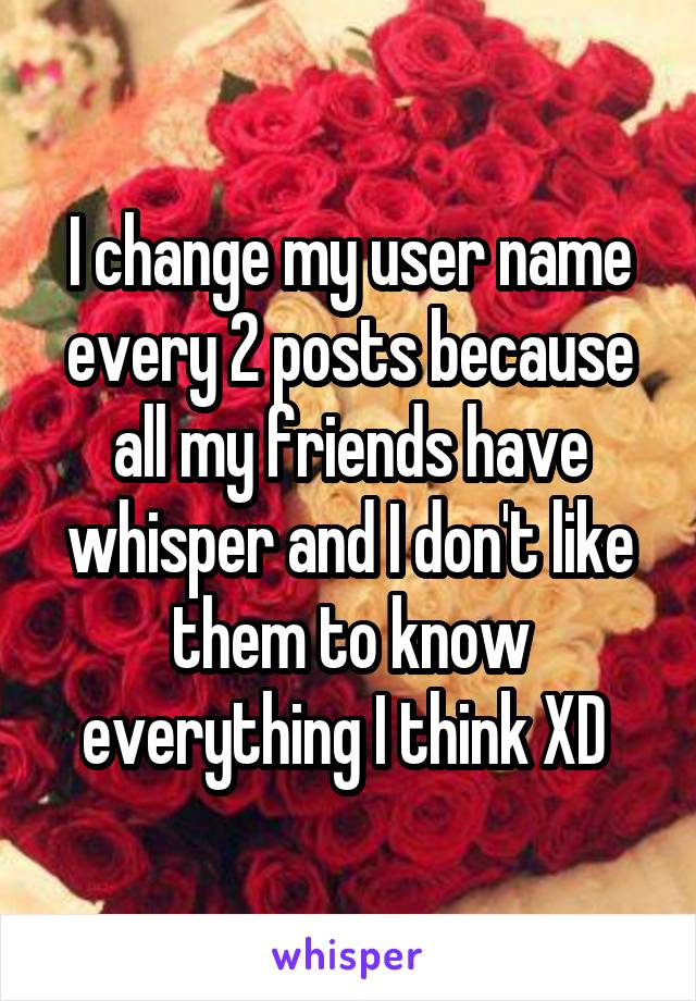 I change my user name every 2 posts because all my friends have whisper and I don't like them to know everything I think XD 