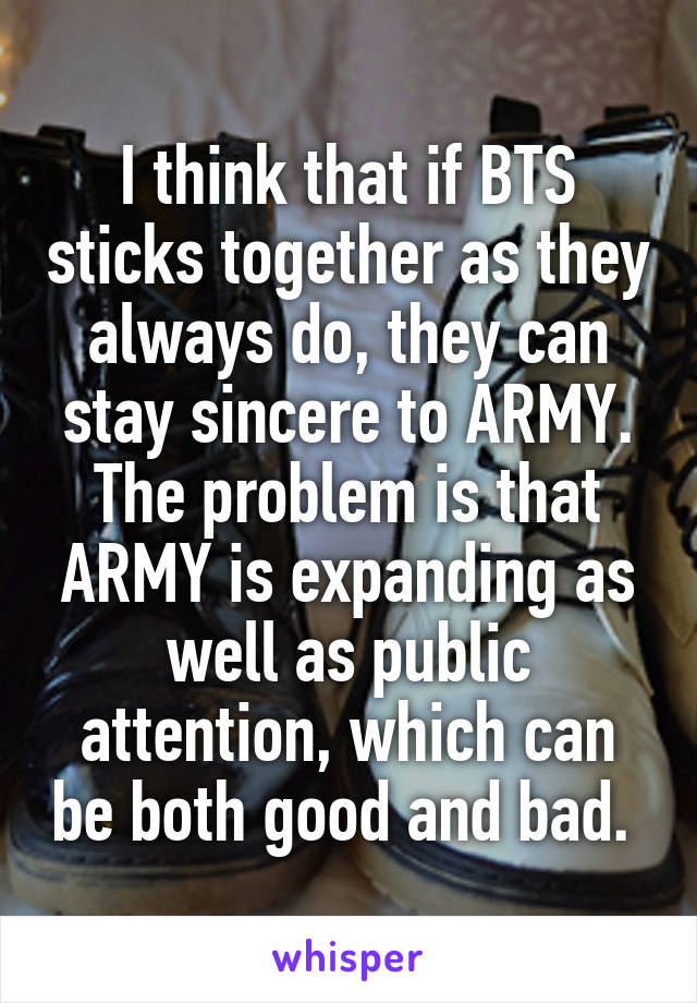 I think that if BTS sticks together as they always do, they can stay sincere to ARMY. The problem is that ARMY is expanding as well as public attention, which can be both good and bad. 