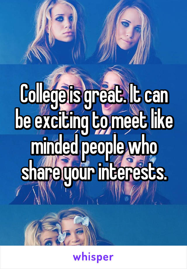 College is great. It can be exciting to meet like minded people who share your interests.