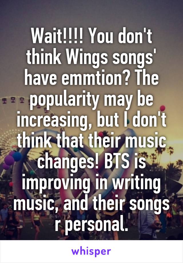 Wait!!!! You don't think Wings songs' have emmtion? The popularity may be increasing, but I don't think that their music changes! BTS is improving in writing music, and their songs r personal.