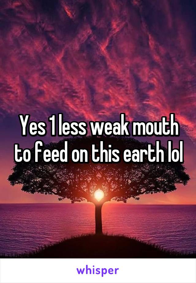 Yes 1 less weak mouth to feed on this earth lol