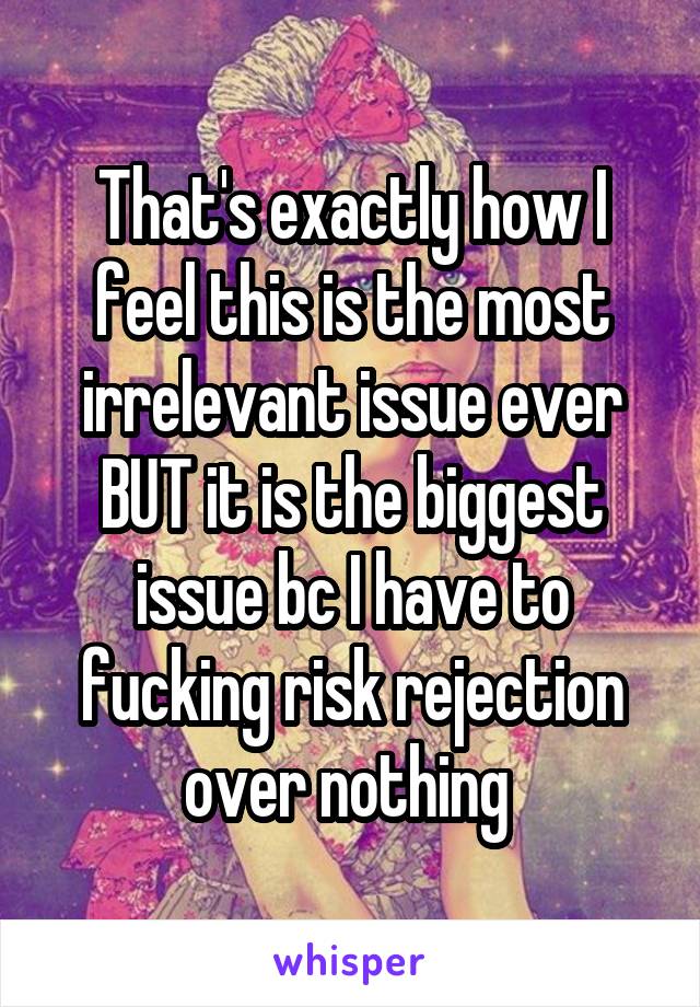 That's exactly how I feel this is the most irrelevant issue ever BUT it is the biggest issue bc I have to fucking risk rejection over nothing 