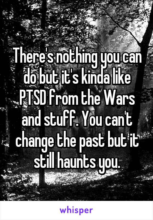 There's nothing you can do but it's kinda like PTSD from the Wars and stuff. You can't change the past but it still haunts you.