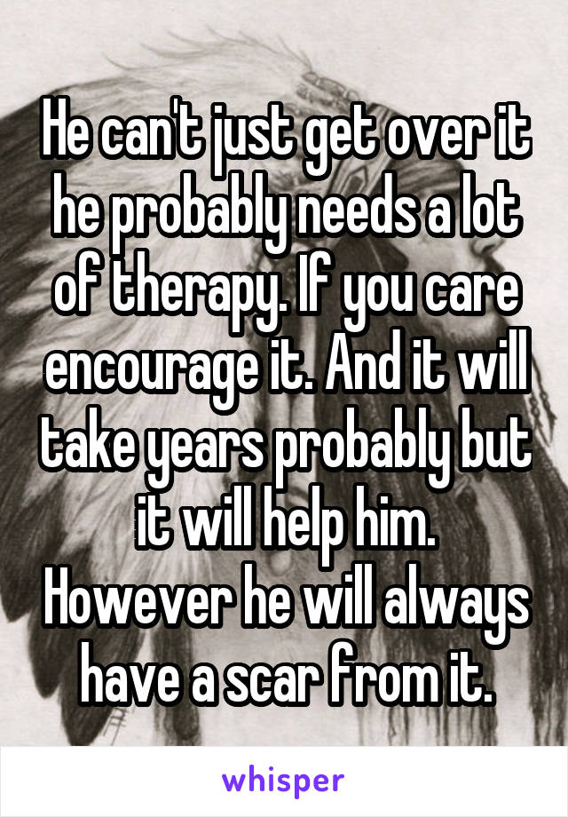 He can't just get over it he probably needs a lot of therapy. If you care encourage it. And it will take years probably but it will help him. However he will always have a scar from it.