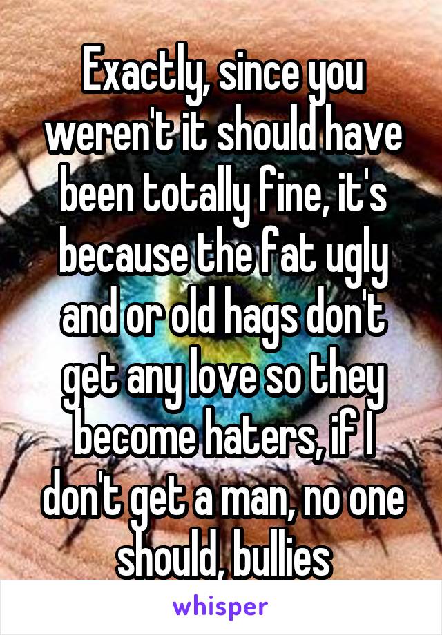 Exactly, since you weren't it should have been totally fine, it's because the fat ugly and or old hags don't get any love so they become haters, if I don't get a man, no one should, bullies