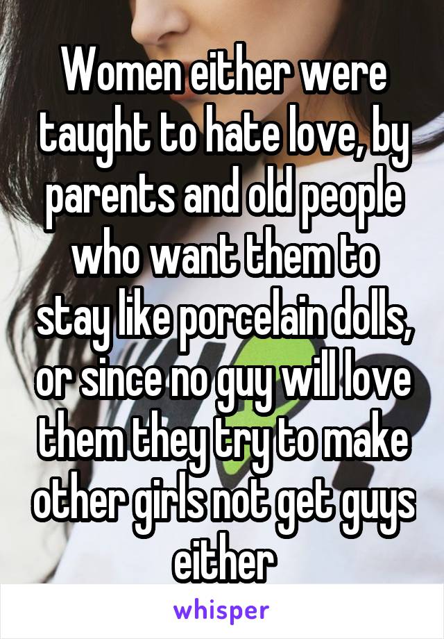 Women either were taught to hate love, by parents and old people who want them to stay like porcelain dolls, or since no guy will love them they try to make other girls not get guys either