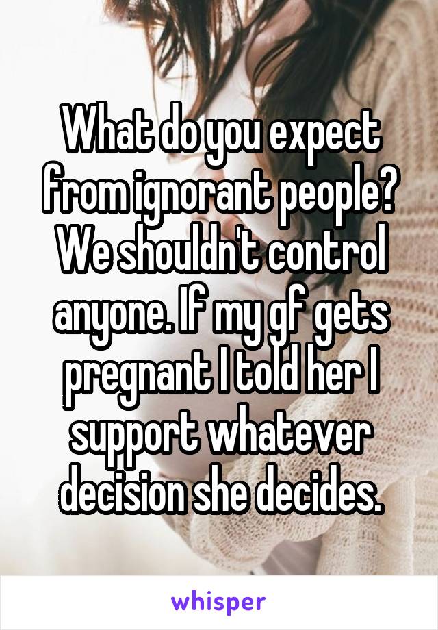 What do you expect from ignorant people? We shouldn't control anyone. If my gf gets pregnant I told her I support whatever decision she decides.