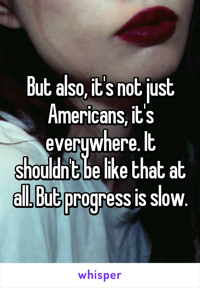 But also, it's not just Americans, it's everywhere. It shouldn't be like that at all. But progress is slow.