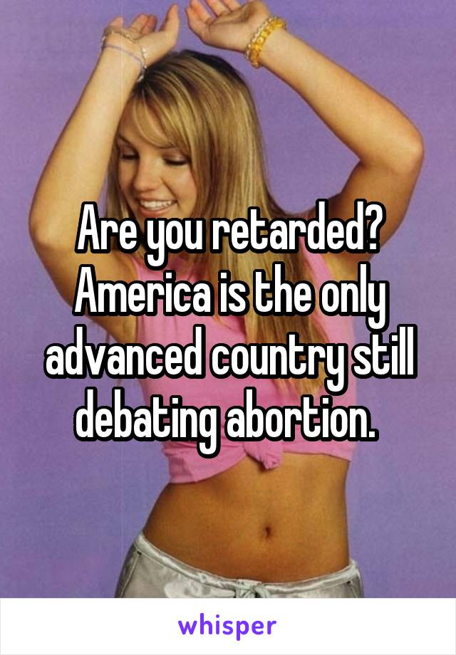 Are you retarded? America is the only advanced country still debating abortion. 