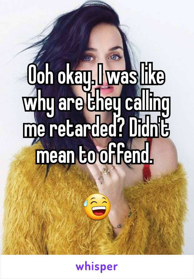 Ooh okay. I was like why are they calling me retarded? Didn't mean to offend. 

😅