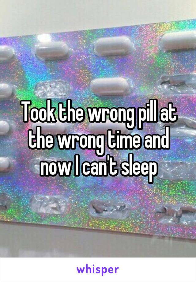 Took the wrong pill at the wrong time and now I can't sleep
