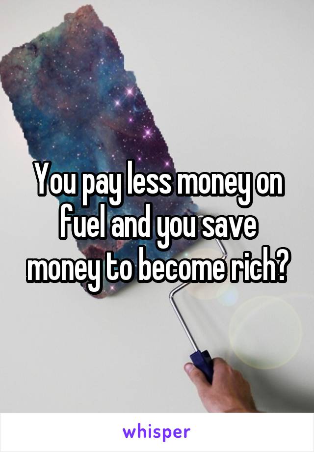 You pay less money on fuel and you save money to become rich?