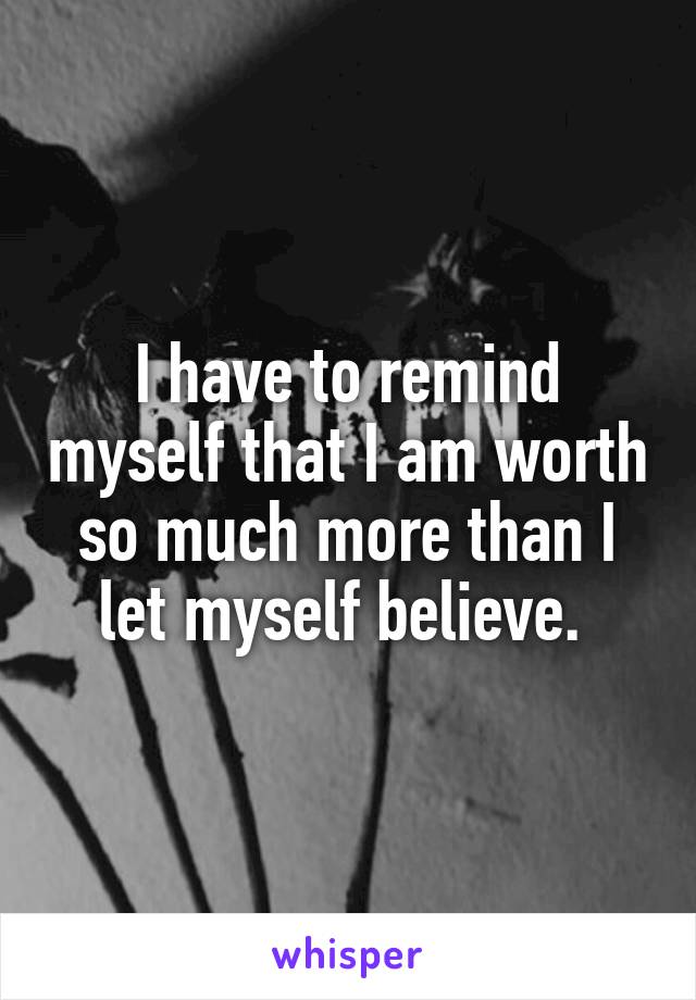 I have to remind myself that I am worth so much more than I let myself believe. 
