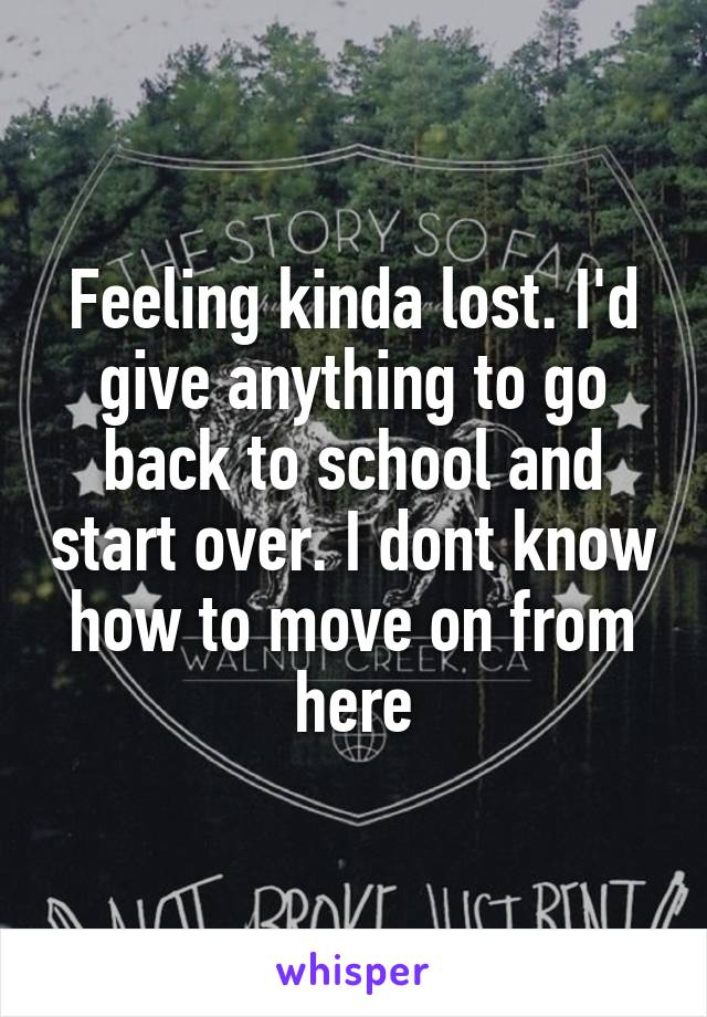 Feeling kinda lost. I'd give anything to go back to school and start over. I dont know how to move on from here