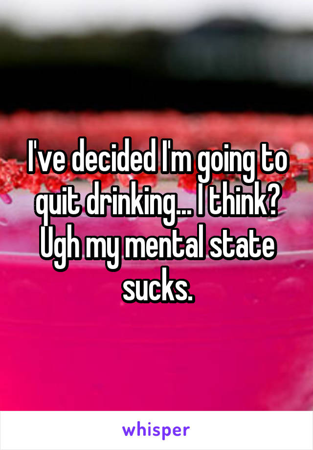 I've decided I'm going to quit drinking... I think? Ugh my mental state sucks.