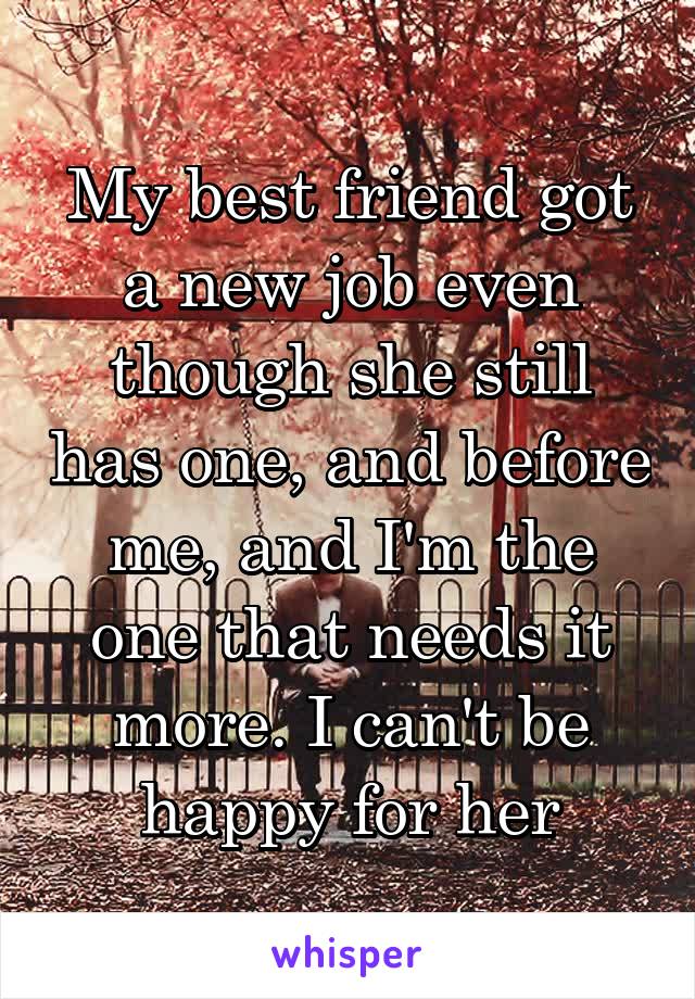 My best friend got a new job even though she still has one, and before me, and I'm the one that needs it more. I can't be happy for her