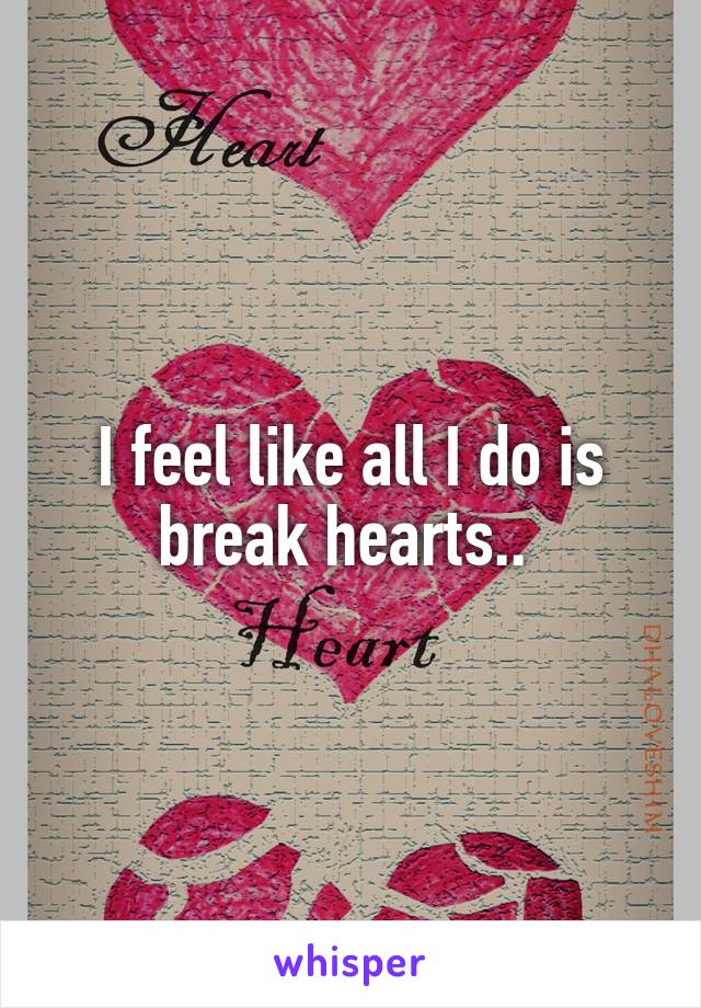 I feel like all I do is break hearts.. 