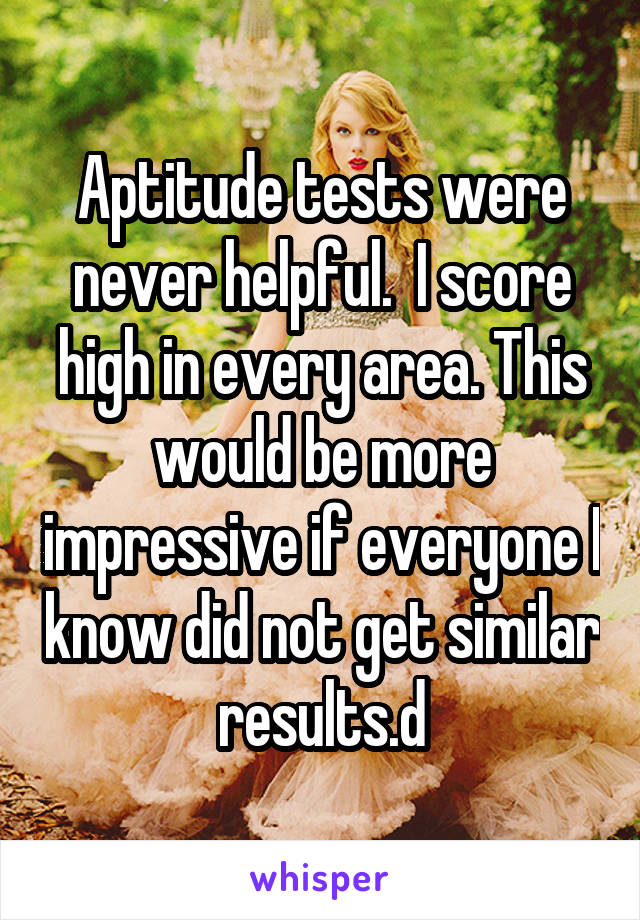 Aptitude tests were never helpful.  I score high in every area. This would be more impressive if everyone I know did not get similar results.d