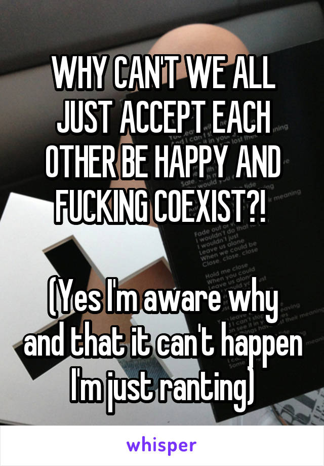 WHY CAN'T WE ALL JUST ACCEPT EACH OTHER BE HAPPY AND FUCKING COEXIST?! 

(Yes I'm aware why and that it can't happen I'm just ranting)