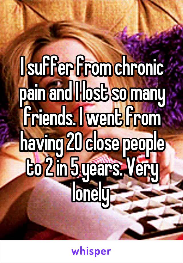 I suffer from chronic pain and I lost so many friends. I went from having 20 close people to 2 in 5 years. Very lonely 