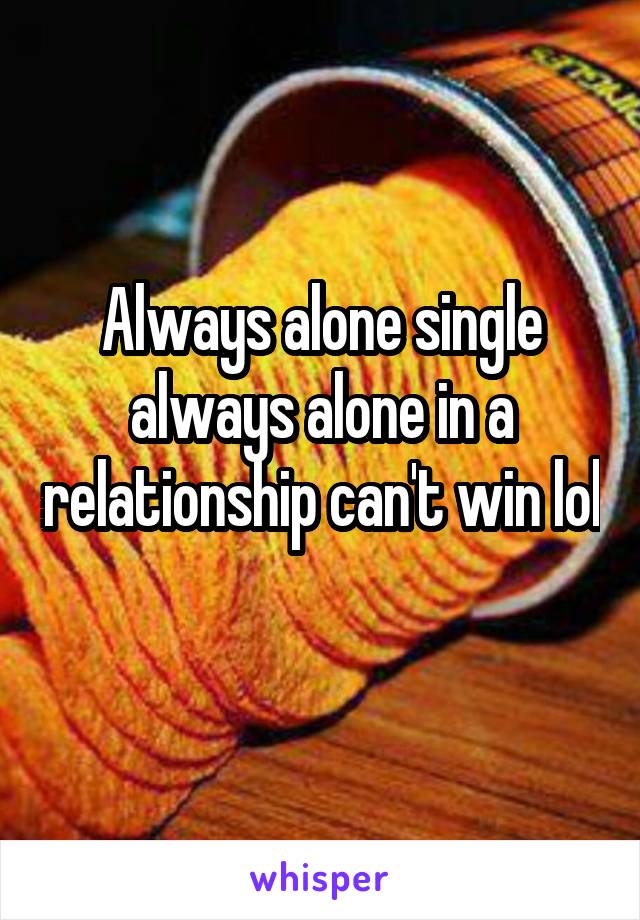 Always alone single always alone in a relationship can't win lol 