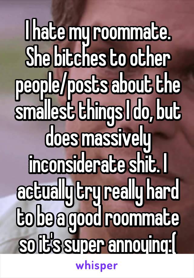 I hate my roommate. She bitches to other people/posts about the smallest things I do, but does massively inconsiderate shit. I actually try really hard to be a good roommate so it's super annoying:(