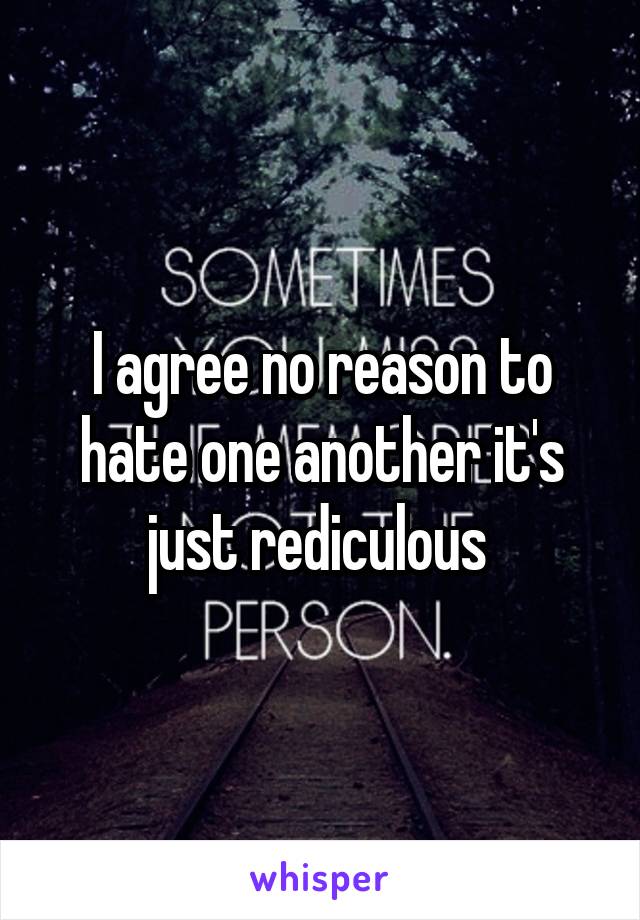I agree no reason to hate one another it's just rediculous 