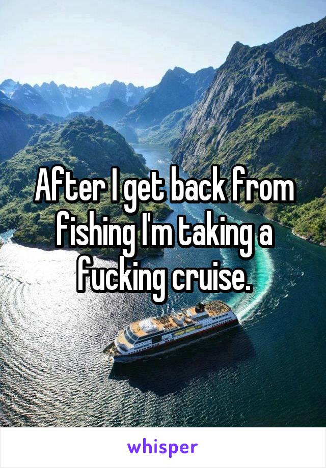 After I get back from fishing I'm taking a fucking cruise.