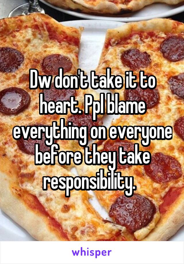 Dw don't take it to heart. Ppl blame everything on everyone before they take responsibility.  