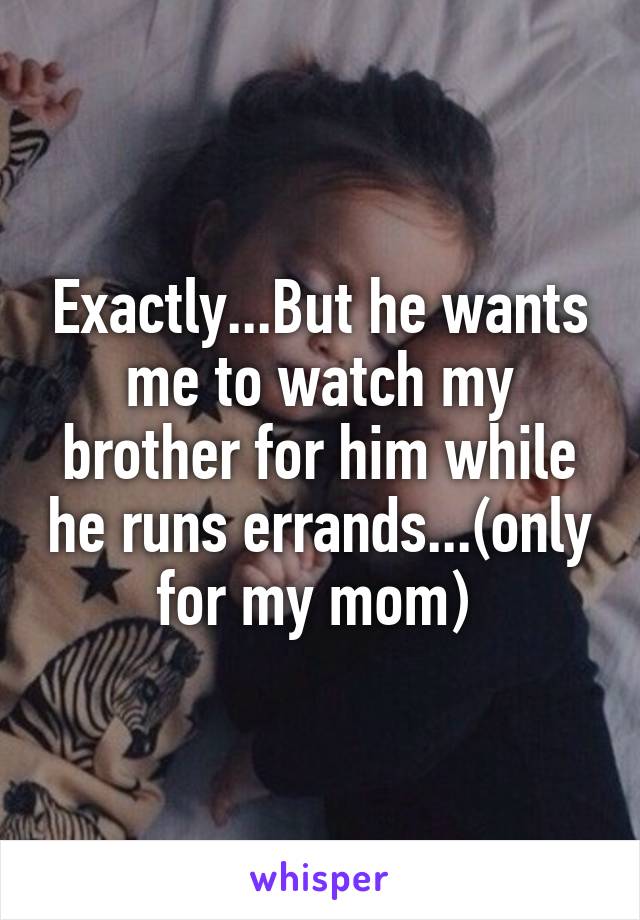 Exactly...But he wants me to watch my brother for him while he runs errands...(only for my mom) 