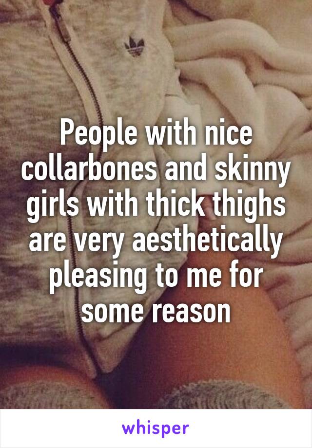 People with nice collarbones and skinny girls with thick thighs are very aesthetically pleasing to me for some reason
