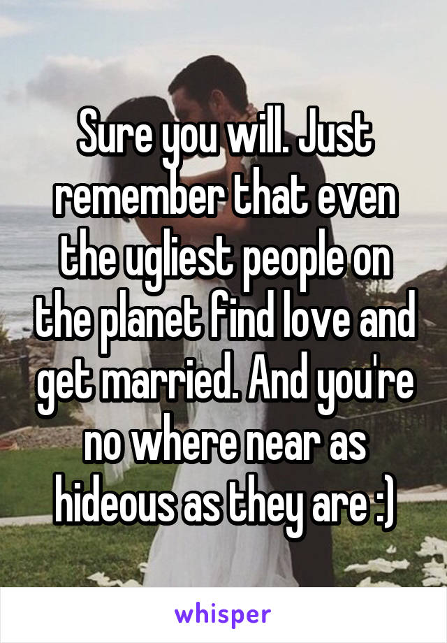 Sure you will. Just remember that even the ugliest people on the planet find love and get married. And you're no where near as hideous as they are :)