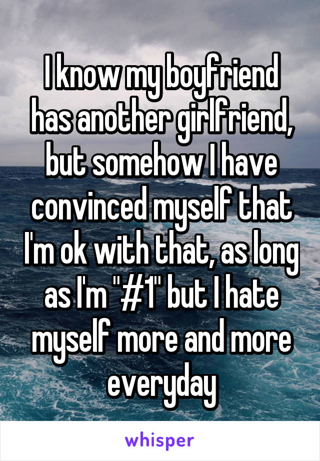 I know my boyfriend has another girlfriend, but somehow I have convinced myself that I'm ok with that, as long as I'm "#1" but I hate myself more and more everyday