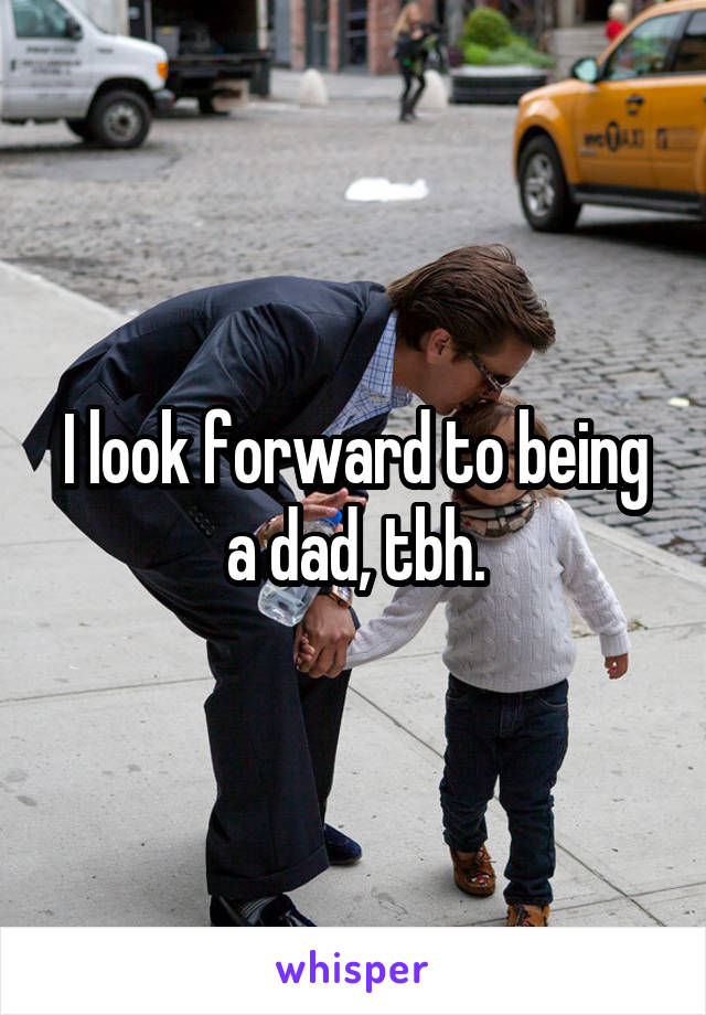 I look forward to being a dad, tbh.