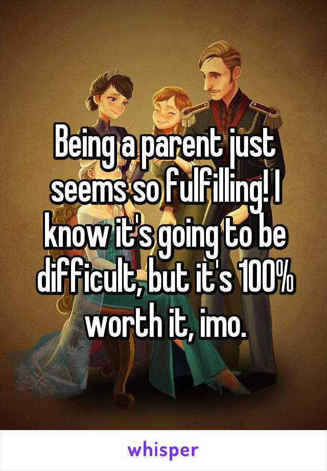 Being a parent just seems so fulfilling! I know it's going to be difficult, but it's 100% worth it, imo.