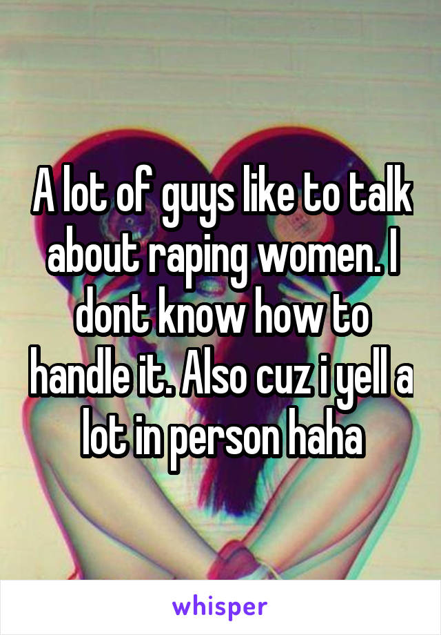 A lot of guys like to talk about raping women. I dont know how to handle it. Also cuz i yell a lot in person haha
