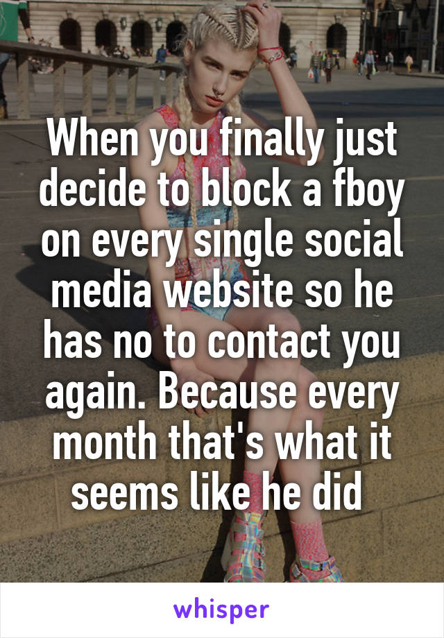 When you finally just decide to block a fboy on every single social media website so he has no to contact you again. Because every month that's what it seems like he did 