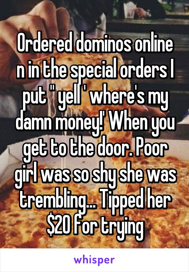 Ordered dominos online n in the special orders I put " yell ' where's my damn money!' When you get to the door. Poor girl was so shy she was trembling... Tipped her $20 for trying