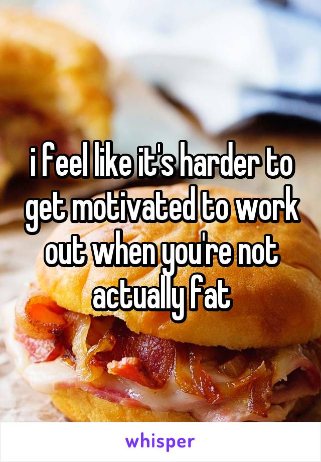 i feel like it's harder to get motivated to work out when you're not actually fat
