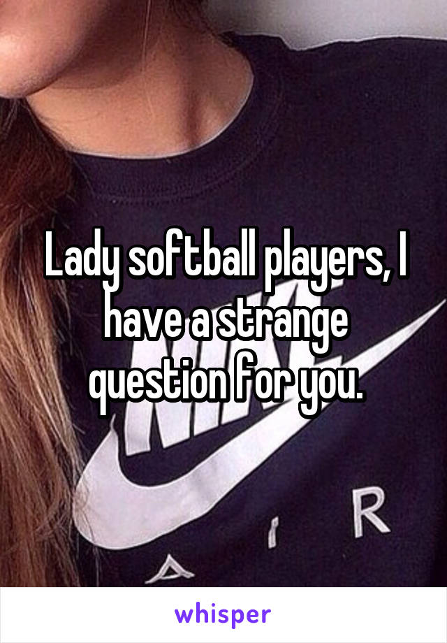 Lady softball players, I have a strange question for you.