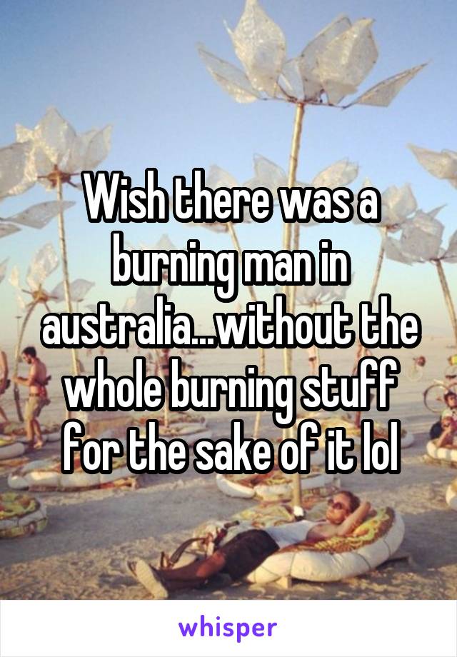 Wish there was a burning man in australia...without the whole burning stuff for the sake of it lol