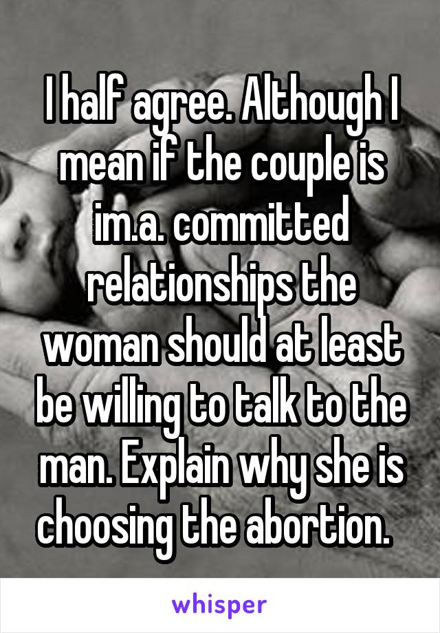 I half agree. Although I mean if the couple is im.a. committed relationships the woman should at least be willing to talk to the man. Explain why she is choosing the abortion.  