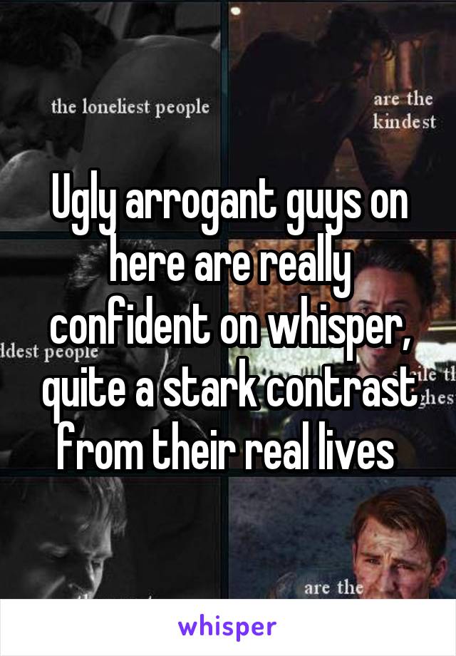 Ugly arrogant guys on here are really confident on whisper, quite a stark contrast from their real lives 