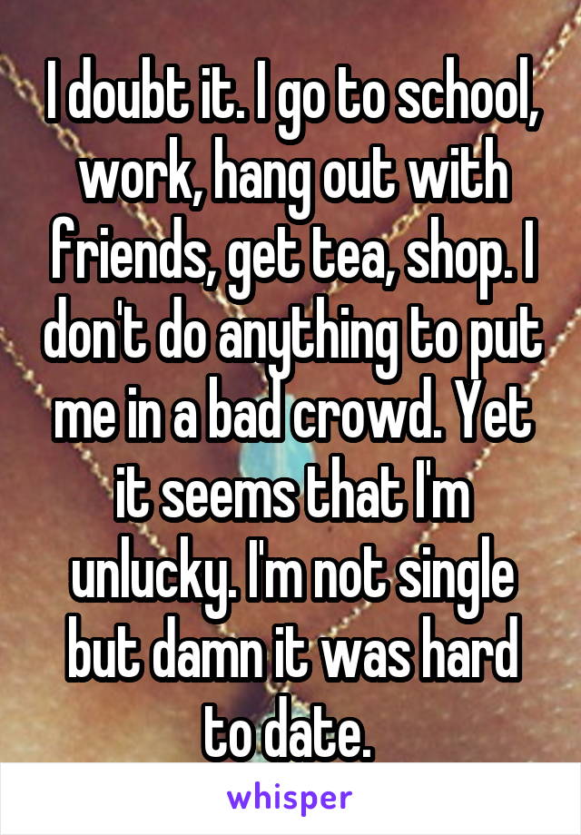 I doubt it. I go to school, work, hang out with friends, get tea, shop. I don't do anything to put me in a bad crowd. Yet it seems that I'm unlucky. I'm not single but damn it was hard to date. 