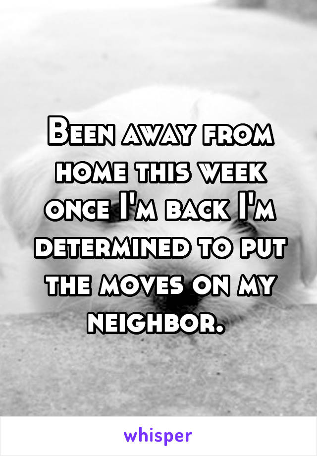 Been away from home this week once I'm back I'm determined to put the moves on my neighbor. 