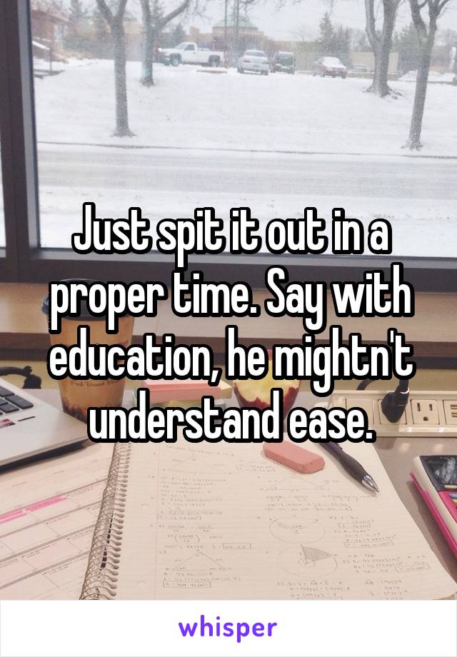Just spit it out in a proper time. Say with education, he mightn't understand ease.