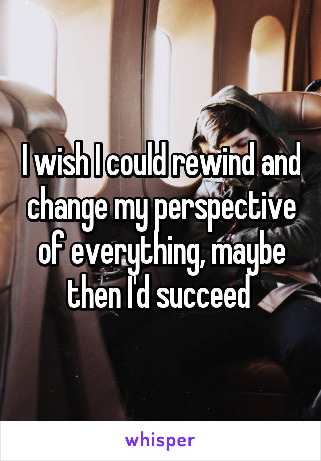 I wish I could rewind and change my perspective of everything, maybe then I'd succeed 